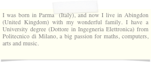 I was born in Parma  (Italy), and now I live in Abingdon (United Kingdom) with my wonderful family. I have a University degree (Dottore in Ingegneria Elettronica) from Politecnico di Milano, a big passion for maths, computers, arts and music.