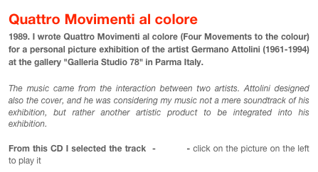 Quattro Movimenti al colore
1989. I wrote Quattro Movimenti al colore (Four Movements to the colour) for a personal picture exhibition of the artist Germano Attolini (1961-1994) at the gallery "Galleria Studio 78" in Parma Italy. 

The music came from the interaction between two artists. Attolini designed also the cover, and he was considering my music not a mere soundtrack of his exhibition, but rather another artistic product to be integrated into his exhibition. 

From this CD I selected the track  - circoli - click on the picture on the left to play it