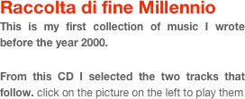 Raccolta di fine Millennio
This is my first collection of music I wrote before the year 2000. 
  
From this CD I selected the two tracks that follow. click on the picture on the left to play them