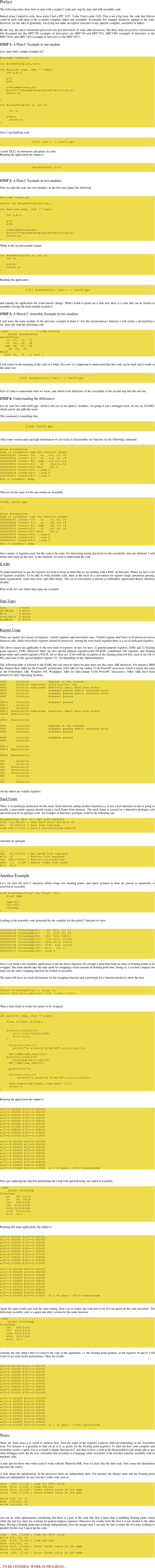 Preface

The following notes show how to start with a simple C code and, step by step, end with assembly code 

Indeed when I started to write these notes I had a PPC 7457. Today I have some 7410. This is not a big issue: the code that follows could be built with most of the available compiler, linker and assembler. Eventually few changes should be applied to the code. However, for the sake of generality, I'm trying not make an explicit reference to any specific compiler, assembler or linker. 

By the way, the above mentioned processors are just derivatives of some other processor. The three main progenitors referenced in this document are the MPC750 (example of derivatives are MPC740 and MPC755), MPC7400 (example of derivative is the MPC7410), and MPC7450 (example of derivative is the MPC7457). 

STEP 1: A Plain C Example in one module

Let's start with a simple example in C 
            		
#include <stdio.h> 

int dosomething(int,int);
					
int main(int argc, char ** argv){
    int a,b,r;
	
    a=1;
    b=4;
    
    r=dosomething(a,b);
    printf("\ndosomething(%d,%d)=%d\n",a,b,r);
    return 0;
    		
}

int dosomething(int x, int y){

	int z;
    
    z=x+y;
	return z;
}
				

Now I can build the code 
                    

                    ${CC} test.c –o test01.ppc

                
I used ${CC} so everyone can place its own. 
Running the application the output is 

                    

                    dosomething(1,4)=5   
             

				
STEP 2: A Plain C Example in two modules

Now we split the code into two modules. In the first one I place the following 

				
#include <stdio.h>

extern int dosomething(int,int);
					
int main(int argc, char ** argv){
    
    int a,b,r;
    
    a=1;
    b=4;

    r=dosomething(a,b);
    printf("\ndosomething(%d,%d)=%d\n",a,b,r);
    return 0;
}       		
				
While in the second module I place 

					    
int dosomething(int x, int y){
    int z;
    
    z=x+y;
    return z;
}
            	
				
Building the application 

                    
                    ${CC} dosomething.c test.c -o test02.ppc
                
				

and running the application the result doesn't change. What's worth to point out is that now there is a code that can be written in assembly leaving the main module in plain C. 

STEP 3: A Mixed C-Assembly Example in two modules

I will leave the main module of the previous example in plain C. For the dosomething() function I will create a dosomething.s (or .asm) file with the following code 

.text                  ; code section
    .global dosomething
dosomething:
    or  r7,  r3,  r3
    or  r8,  r4,  r4
   add  r9,  r7,  r8
	mr  r3,  r9
#exit
   bclr 20,   0   ;( exit )
            	
				
I will return on the meaning of the code in a while. For now, it is important to understand that this code can be built and it works in the same way. 

                
                    ${CC} dosomething.s test.c -o test03.ppc
            	
				

Now it's time to understand what we wrote, and which is the difference of the executable of the second step and this last one.

STEP 4: Understanding the differences

Let me start first with test02.ppc, which is the test in two plain C modules. I'm going to use a debugger tools, let me say ${GDB}, which can be any gdb-like tools.

The command is something like;

                    
                    ${GDB} test02.ppc
            	
            	

After some version and copyright information we are ready to disassembly our function via the following command: 

                    
disas dosomething
Dump of assembler code for function stext:
0x40000000 <stext+ 0>:   or   r11, r3, r3
0x40000004 <stext+ 4>:   or   r12, r4, r4
0x40000008 <stext+ 8>:  add   r12,r11,r12
0x4000000c <stext+12>:   or    r3,r12,r12
0x40000010 <stext+16>: bclr    20, 0
0x40000014 <stext+20>:  .long 0
0x40000018 <stext+24>:  .long 0
0x4000001c <stext+28>:  .long 0
End of assembler dump.					
            	
            	

Then we do the same for the one written in Assembly. 

                   
${GDB} test03.ppc

...
                
disas dosomething
Dump of assembler code for function stext:
0x40000000 <stext+ 0>:   or    r7, r3, r3
0x40000004 <stext+ 4>:   or    r8, r4, r4
0x40000008 <stext+ 8>:  add    r9, r7, r8
0x4000000c <stext+12>:   or    r3, r9, r9
0x40000010 <stext+16>: bclr    20, 0
0x40000014 <stext+20>:  .long 0
0x40000018 <stext+24>:  .long 0
0x4000001c <stext+28>:  .long 0
End of assembler dump.					
					

Just a matter of registers used, but the code is the same. It's interesting noting that however the executable sizes are different. I will return later back on this fact. At the moment, we need to understand the code. 

EABI

To understand how to use the registers we need to keep in mind that we are dealing with a RISC architecture. Hence we have a lot of registers available. To be able to write portable code, there is the need of a convention for register usage, parameter passing, stack organization, small data areas, and other things. This set of conventions is known as Embedded Application Binary Interface (EABI) 

First of all, let's see which data types are available


Data Types
              
Byte        1 byte
HalfWord    2 bytes
Word        4 bytes
DoubleWord  8 bytes
QuadWord   16 bytes
                     

Register Usage

There are mainly two classes of registers: volatile registers and nonvolatile ones. Volatile register don't have to be preserved across function calls, while nonvolatile registers should be preserved. Among the nonvolatile registers there is a set of dedicated registers. 

The above classes are applicable to the next kind of registers: in fact, we have 32 general purpose registers, GPRs and 32 floating point registers, FPRs. Moreover there are also special purpose registers,(LR,CTR,XER), conditional CRs registers, and floating point status and control registers FPSCR. All of them are 32 bit with the exception of the floating point (64 bit), each of the CR (4 bit), and some of the special purpose register (32 / 64 depending on the implementation) 

The following table is referred to the EABI, but care must be taken because there are also other ABI interfaces. For instance, IBM has defined three ABIs for the PowerPC architecture (AIX ABI for big-endian 32-bit PowerPC processors which is nearly the same as the PowerOpen ABI, Windows NT, Workplace ABIs for little-endian 32-bit PowerPC processors). Other ABIs have been defined for other Operating Systems. 

GPR0      Volatile            Depends on the context
GPR1      Volatile Dedicated  Stack pointer (SP)
GPR2      Volatile Dedicated  Read-only small data area anchor
GPR3      Volatile            Argument passed and/or returned value
GPR4      Volatile            Argument passed and/or returned value
GPR5      Volatile            Argument passed 
...
GPR10     Volatile            Argument passed 
GPR11     Volatile            
GPR12     Volatile            
GPR13  Nonvolatile Dedicated  Read-only small data area anchor
GPR14  Nonvolatile         
...
GPR31  Nonvolatile         

FPR0      Volatile            Depends on the context
FPR1      Volatile            Argument passed and/or returned value
FPR2      Volatile            Argument passed
...
FPR8      Volatile            Argument passed
FPR9      Volatile            
...
FPR13     Volatile            
FPR14  Nonvolatile         
...
FPR31  Nonvolatile         

CR0       Volatile            
CR1       Volatile            
CR2    Nonvolatile         
CR3    Nonvolatile         
CR4    Nonvolatile         
CR5       Volatile            
...
CR7       Volatile             

            	
All the others are volatile registers. 

Stack Frame

There is no push/pop instruction for the stack. Each function calling another function (i.e. is not a leaf function) or that is going to modify a nonvolatile register should create a stack frame from memory. The stack frame is created by a function's prologue code and destroyed in its epilogue code. An example of function's prologue could be the following one 
          
dosomething: mflr r0 ; Get Link register
stwu  r1,-88(r1) ; Save Back chain and move SP
stw   r0,+92(r1) ; Save Link register
stmw r28,+72(r1) ; Save 4 non-volatiles r28-r31
...
				

And here its epilogue 

            		
...
lwz   r0,+92(r1) ; Get saved Link register
mtlr  r0         ; Restore Link register
lmw  r28,+72(r1) ; Restore non-volatiles
addi  r1,  r1,88 ; Remove frame from stack
bclr  20,0

				
Another Example

Let’s see how the next C function, which swaps two floating points, and where pointers to float are passed as arguments, is resolved in Assembly. 

void floatSwap(float* f1, float* f2){
    float tmp;

    tmp=*f1;
    *f1=*f2;
    *f2=tmp;
}	

  	
Looking at the assembly code generated by the compiler for this plain C function we have 

                
0x00000140 <floatSwap+0>:    or  r11, r3, r3
0x00000144 <floatSwap+4>:    or  r12, r4, r4
0x00000148 <floatSwap+8>:   lfs  fr0, 0(r11)
0x0000014c <floatSwap+12>:   lfs fr13, 0(r12)
0x00000150 <floatSwap+16>:  stfs fr13, 0(r11)
0x00000154 <floatSwap+20>:  stfs  fr0, 0(r12)
0x00000158 <floatSwap+24>:  bclr   20, 0
0x0000015c <floatSwap+28>: .long 0
 
            	

Now I can build a two modules application to run the above function. It's enough a main that build an array of floating points to be swapped. The main should take the time spent for swapping a fixed amount of floating point data. Doing so, I can than compare the times for the same swapping function but written in assembly. 

The main will have an extern declaration for the swapping function and a prototype for a function needed to show the time. 

            	
...
extern floatSwap(float *, float *);
static void show_times(int *,int *,char *,int);

            	

Than a main body to create two arrays to be swapped. 

...
int main(int argc, char ** argv){

    float a[1024], b[1024];
	...

    for(i=0;i<1024;i++){
        a[i]=(i+1)/(float)1000;
        b[i]=-a[i];
    }

	for(i=0;i<10;i++)
        printf("\n a[%d]=%f b[%d]=%f",i,a[i],i,b[i]);

	GET_TIME(time_start[0]);
    for(i=0;i<1024;i++)	
        floatSwap(&a[i],&b[i]);
	GET_TIME(time_end[0]);

	printf("\n ");

	for(i=0;i<10;i++)
		printf("\n a[%d]=%f b[%d]=%f",i,a[i],i,b[i]);
		
	show_times(time_start, time_end," ",1);
	return 0;
}
				

Running the application the output is 

				
a[0]=0.001000 b[0]=-0.001000
a[1]=0.002000 b[1]=-0.002000
a[2]=0.003000 b[2]=-0.003000
a[3]=0.004000 b[3]=-0.004000
a[4]=0.005000 b[4]=-0.005000
a[5]=0.006000 b[5]=-0.006000
a[6]=0.007000 b[6]=-0.007000
a[7]=0.008000 b[7]=-0.008000
a[8]=0.009000 b[8]=-0.009000
a[9]=0.010000 b[9]=-0.010000
 				
a[0]=-0.001000 b[0]=0.001000
a[1]=-0.002000 b[1]=0.002000
a[2]=-0.003000 b[2]=0.003000
a[3]=-0.004000 b[3]=0.004000
a[4]=-0.005000 b[4]=0.005000
a[5]=-0.006000 b[5]=0.006000
a[6]=-0.007000 b[6]=0.007000
a[7]=-0.008000 b[7]=0.008000
a[8]=-0.009000 b[8]=0.009000
a[9]=-0.010000 b[9]=0.010000  in 1 st pass : 25714 nanoseconds

				

Now just replacing the function performing the swap with and following one coded in assembly 

.text
    .global floatSwap
floatSwap:
    or    r8, r3,r3
    or    r9, r4,r4
    lfs   fr0,0(r8)
    lfs  fr13,0(r9)
    stfs fr13,0(r8)
    stfs  fr0,0(r9)
    bclr  20,0

				

Running this latter application, the output is 

 			    
a[0]=0.001000 b[0]=-0.001000
a[1]=0.002000 b[1]=-0.002000
a[2]=0.003000 b[2]=-0.003000
a[3]=0.004000 b[3]=-0.004000
a[4]=0.005000 b[4]=-0.005000
a[5]=0.006000 b[5]=-0.006000
a[6]=0.007000 b[6]=-0.007000
a[7]=0.008000 b[7]=-0.008000
a[8]=0.009000 b[8]=-0.009000
a[9]=0.010000 b[9]=-0.010000

a[0]=-0.001000 b[0]=0.001000
a[1]=-0.002000 b[1]=0.002000
a[2]=-0.003000 b[2]=0.003000
a[3]=-0.004000 b[3]=0.004000
a[4]=-0.005000 b[4]=0.005000
a[5]=-0.006000 b[5]=0.006000
a[6]=-0.007000 b[6]=0.007000
a[7]=-0.008000 b[7]=0.008000
a[8]=-0.009000 b[8]=0.009000
a[9]=-0.010000 b[9]=0.010000  in 1 th pass : 25714 nanoseconds

             

Again the same results and with the same timing. Now I try to reduce the code just to see if I can speed up the code execution. The following assembly code is a quick and dirty version for the same function. 

.text
    .global floatSwap
floatSwap:
    lfs   fr0,0(r3)
    lfs  fr13,0(r4)
    stfs fr13,0(r3)
    stfs  fr0,0(r4)
    bclr  20,0
 				            		
             

Actually the only thing I did is to remove the copy of the arguments, i.e. the floating point pointers, in the registers r8 and r9. I did it just to see some better performance. Here the results. 

 			    
a[0]=0.001000 b[0]=-0.001000
a[1]=0.002000 b[1]=-0.002000
a[2]=0.003000 b[2]=-0.003000
a[3]=0.004000 b[3]=-0.004000
a[4]=0.005000 b[4]=-0.005000
a[5]=0.006000 b[5]=-0.006000
a[6]=0.007000 b[6]=-0.007000
a[7]=0.008000 b[7]=-0.008000
a[8]=0.009000 b[8]=-0.009000
a[9]=0.010000 b[9]=-0.010000

a[0]=-0.001000 b[0]=0.001000
a[1]=-0.002000 b[1]=0.002000
a[2]=-0.003000 b[2]=0.003000
a[3]=-0.004000 b[3]=0.004000
a[4]=-0.005000 b[4]=0.005000
a[5]=-0.006000 b[5]=0.006000
a[6]=-0.007000 b[6]=0.007000
a[7]=-0.008000 b[7]=0.008000
a[8]=-0.009000 b[8]=0.009000
a[9]=-0.010000 b[9]=0.010000  in 1 th pass : 23308 nanoseconds

            
Notes

There are some notes it is worth to mention here. First the name of the registers could be different depending on the Assembler used. For instance it is possible to find out fp or fr as prefix for the floating point registers. To find out how your compiler and assembler works, a quick way is to build a simple function in C and then to have a look at the disassembled code using gdb or any other debugger tools. By the way, remember that assembly is a language while assembler is the tool that translate assembly code in machine code. 

A note just for those who where used to work with the Motorola 68K. Now it's more like the Intel style: first comes the destination and then the source. 

A note about the optimisation. In the processor there are independent units. For instance the Integer units and the floating point units are independent. In case you have some code such as 

lfsx   fr0, r7,r20 ; load 1st FP32 value 
lfsx  fr12, r7,r21 ; load 2nd one 
stfsx fr12, r7,r20 ; store latter value on 1st addr
stfsx  fr0, r7,r21 ; store former value on 2nd addr             

mullw r15, r9, r3
divw  r16,r15, r4
mullw r16,r16, r4

			     

you can do some optimisation considering that there is a part of the code (the first 4 lines) that is handling floating point values while the last free lines are working on general purpose registers. Moreover the results from the first 4 is not needed to the other lines. Having a floating point unit working independently from the integer unit, I can mix the line to make the two units working in parallel. In this way I speed up the code. 

lfsx   fr0, r7,r20 ; load 1st FP32 value 
mullw r15, r9, r3
lfsx  fr12, r7,r21 ; load 2nd one 
divw  r16,r15, r4
stfsx fr12, r7,r20 ; store latter value on 1st addr
mullw r16,r16, r4
stfsx  fr0, r7,r21 ; store former value on 2nd addr             

			     

...TO BE FINISHED: WORK IN PROGRESS...
