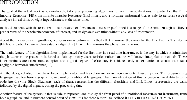 INTRODUCTION 

The goal of the actual work is to develop digital signal processing algorithms for real time applications. In particular, the Finite Impulse Response (FIR), the Infinite Impulse Response (IIR) filters, and a software instrument that is able to perform spectral analyses in real time, on eight input channels at the same time.

In this document, with the term “real time measurement” we mean a measure performed in a range of time small enough to allow a proper view of the whole phenomenon of interest, and its dynamic evolution without any loss of information.

About the measurement algorithms, we focus our attention on methods that minimise the errors for the Fast Fourier Transforms (FFTs). In particular, we implemented an algorithm [1], which minimises the phase spectral error.

The main feature of this algorithm, here implemented for the first time in a real time instrument, is the way in which it minimises the phase error: the procedure is based on data symmetry characteristics rather than the well known interpolation methods. These latter methods are often more complex and a good degree of efficiency is achieved only under particular conditions (like a negligible harmonic interference) [2].

All the designed algorithms have been implemented and tested on an acquisition computer based system. The programming language used has been a graphical one based on traditional languages. The main advantage of this language is the ability to write code just drawing Block Diagrams, each of them, representing the different algorithm, and Link Lines, representing the paths followed by the digital signals, during the processing time.

Another feature of the system is that is able to represent and display the front panel of a traditional measurement instrument, from both a graphical and instrument control point of view. It is for these reasons we defined it as a VIRTUAL INSTRUMENT.


