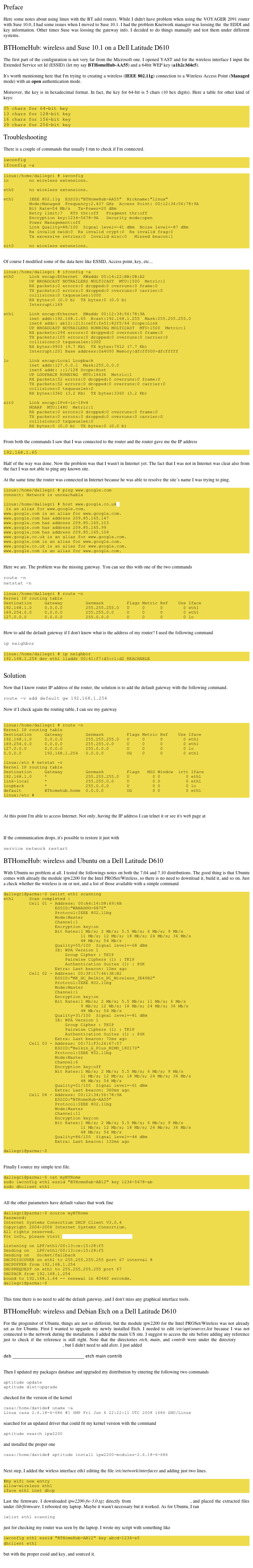 Preface

Here some notes about using linux with the BT adsl routers. While I didn't have problem when using the VOYAGER 2091 router with Suse 10.0, I had some issues when I moved to Suse 10.1. I had the problem Knetwork manager was loosing the  the EDDI and key information. Other times Suse was loosing the gateway info. I decided to do things manually and test them under different systems. 

BTHomeHub: wireless and Suse 10.1 on a Dell Latitude D610

The first part of the configuration is not very far from the Microsoft one. I opened YAST and for the wireless interface I input the Extended Service set Id (ESSID) (let my say BTHomeHub-AA55) and a 64bit WEP key (a1b2c3d4e5). 

It's worth mentioning here that I'm trying to creating a wireless (IEEE 802.11g) connection to a Wireless Access Point (Managed mode) with an open authentication mode. 

Moreover, the key is in hexadecimal format. In fact, the key for 64-bit is 5 chars (10 hex digits). Here a table for other kind of keys:

05 chars for 64-bit key
13 chars for 128-bit key
16 chars for 156-bit key
29 chars for 256-bit key

Troubleshooting

There is a couple of commands that usually I run to check if I'm connected. 

iwconfig
ifconfig -a 

linux:/home/dallegri # iwconfig
lo        no wireless extensions.

eth0      no wireless extensions.

eth1      IEEE 802.11g  ESSID:"BTHomeHub-AA55"  Nickname:"linux"
          Mode:Managed  Frequency:2.437 GHz  Access Point: 00:12:34:56:78:9A
          Bit Rate=54 Mb/s   Tx-Power=20 dBm
          Retry limit:7   RTS thr:off   Fragment thr:off
          Encryption key:1234-5678-9A   Security mode:open
          Power Management:off
          Link Quality=88/100  Signal level=-41 dBm  Noise level=-87 dBm
          Rx invalid nwid:0  Rx invalid crypt:0  Rx invalid frag:0
          Tx excessive retries:0  Invalid misc:0   Missed beacon:1

sit0      no wireless extensions.
		
                 
Of course I modified some of the data here like ESSID, Access point, key, etc... 

linux:/home/dallegri # ifconfig -a
eth0      Link encap:Ethernet  HWaddr 00:14:22:BB:0B:A2
          UP BROADCAST NOTRAILERS MULTICAST  MTU:1500  Metric:1
          RX packets:0 errors:0 dropped:0 overruns:0 frame:0
          TX packets:0 errors:0 dropped:0 overruns:0 carrier:0
          collisions:0 txqueuelen:1000
          RX bytes:0 (0.0 b)  TX bytes:0 (0.0 b)
          Interrupt:169

eth1      Link encap:Ethernet  HWaddr 00:12:34:56:78:9A
          inet addr:192.168.1.65  Bcast:192.168.1.255  Mask:255.255.255.0
          inet6 addr: ab12::213:ceff:fe51:82f5/64 Scope:Link
          UP BROADCAST NOTRAILERS RUNNING MULTICAST  MTU:1500  Metric:1
          RX packets:294 errors:0 dropped:0 overruns:0 frame:0
          TX packets:105 errors:0 dropped:0 overruns:0 carrier:0
          collisions:0 txqueuelen:1000
          RX bytes:9933 (9.7 Kb)  TX bytes:7912 (7.7 Kb)
          Interrupt:201 Base address:0x4000 Memory:dfcff000-dfcfffff

lo        Link encap:Local Loopback
          inet addr:127.0.0.1  Mask:255.0.0.0
          inet6 addr: ::1/128 Scope:Host
          UP LOOPBACK RUNNING  MTU:16436  Metric:1
          RX packets:52 errors:0 dropped:0 overruns:0 frame:0
          TX packets:52 errors:0 dropped:0 overruns:0 carrier:0
          collisions:0 txqueuelen:0
          RX bytes:3360 (3.2 Kb)  TX bytes:3360 (3.2 Kb)

sit0      Link encap:IPv6-in-IPv4
          NOARP  MTU:1480  Metric:1
          RX packets:0 errors:0 dropped:0 overruns:0 frame:0
          TX packets:0 errors:0 dropped:0 overruns:0 carrier:0
          collisions:0 txqueuelen:0
          RX bytes:0 (0.0 b)  TX bytes:0 (0.0 b)

                 
From both the commands I saw that I was connected to the router and the router gave me the IP address 

192.168.1.65 

Half of the way was done. Now the problem was that I wasn't in Internet yet. The fact that I was not in Internet was clear also from the fact I was not able to ping any known site. 

At the same time the router was connected in Internet because he was able to resolve the site’s name I was trying to ping. 

linux:/home/dallegri # ping www.google.com
connect: Network is unreachable

linux:/home/dallegri # host www.google.co.uk
 is an alias for www.google.com.
www.google.com is an alias for www.google.com.
www.google.com has address 209.85.165.147
www.google.com has address 209.85.165.103
www.google.com has address 209.85.165.99
www.google.com has address 209.85.165.104
www.google.co.uk is an alias for www.google.com.
www.google.com is an alias for www.google.com.
www.google.co.uk is an alias for www.google.com.
www.google.com is an alias for www.google.com.
                 

Here we are. The problem was the missing gateway. You can see this with one of the two commands 

route -n
netstat -n 

linux:/home/dallegri # route -n
Kernel IP routing table
Destination     Gateway         Genmask         Flags Metric Ref    Use Iface
192.168.1.0     0.0.0.0         255.255.255.0   U     0      0        0 eth1
169.254.0.0     0.0.0.0         255.255.0.0     U     0      0        0 eth1
127.0.0.0       0.0.0.0         255.0.0.0       U     0      0        0 lo
            	

How to add the default gateway if I don't know what is the address of my router? I used the following command 

ip neighbor 

linux:/home/dallegri # ip neighbor
192.168.1.254 dev eth1 lladdr 00:41:f7:d3:c1:d2 REACHABLE
            	

Solution

Now that I know router IP address of the router, the solution is to add the default gateway with the following command. 

route -v add default gw 192.168.1.254 

Now if I check again the routing table, I can see my gateway 


linux:/home/dallegri # route -n
Kernel IP routing table
Destination     Gateway         Genmask         Flags Metric Ref    Use Iface
192.168.1.0     0.0.0.0         255.255.255.0   U     0      0        0 eth1
169.254.0.0     0.0.0.0         255.255.0.0     U     0      0        0 eth1
127.0.0.0       0.0.0.0         255.0.0.0       U     0      0        0 lo
0.0.0.0         192.168.1.254   0.0.0.0         UG    0      0        0 eth1

linux:/etc # netstat -r
Kernel IP routing table
Destination     Gateway         Genmask         Flags   MSS Window  irtt Iface
192.168.1.0     *               255.255.255.0   U         0 0          0 eth1
link-local      *               255.255.0.0     U         0 0          0 eth1
loopback        *               255.0.0.0       U         0 0          0 lo
default         BThomehub.home  0.0.0.0         UG        0 0          0 eth1
linux:/etc #                   

            	

At this point I'm able to access Internet. Not only, having the IP address I can telnet it or see it's web page at 

http://192.168.1.254 

If the communication drops, it's possible to restore it just with 

service network restart 

BTHomeHub: wireless and Ubuntu on a Dell Latitude D610

With Ubuntu no problem at all. I tested the followings notes on both the 7.04 and 7.10 distributions. The good thing is that Ubuntu comes with already the module ipw2200 for the Intel PROSet/Wireless, so there is no need to download it, build it, and so on. Just a check whether the wireless is on or not, and a list of those available with a simple command 

dallegri@parma:~$ iwlist eth1 scanning
eth1      Scan completed :
          Cell 01 - Address: 00:A4:14:D8:69:6B
                    ESSID:"WANADOO-6870"
                    Protocol:IEEE 802.11bg
                    Mode:Master
                    Channel:1
                    Encryption key:on
                    Bit Rates:1 Mb/s; 2 Mb/s; 5.5 Mb/s; 6 Mb/s; 9 Mb/s
                              11 Mb/s; 12 Mb/s; 18 Mb/s; 24 Mb/s; 36 Mb/s
                              48 Mb/s; 54 Mb/s
                    Quality=55/100  Signal level=-68 dBm  
                    IE: WPA Version 1
                        Group Cipher : TKIP 
                        Pairwise Ciphers (1) : TKIP 
                        Authentication Suites (1) : PSK  
                    Extra: Last beacon: 12ms ago
          Cell 02 - Address: 00:3F:17:46:3E:B2
                    ESSID:"MK_HC_Belkin_N1_Wireless_3E46B2"
                    Protocol:IEEE 802.11bg
                    Mode:Master
                    Channel:1
                    Encryption key:on
                    Bit Rates:1 Mb/s; 2 Mb/s; 5.5 Mb/s; 11 Mb/s; 6 Mb/s
                              9 Mb/s; 12 Mb/s; 18 Mb/s; 24 Mb/s; 36 Mb/s
                              48 Mb/s; 54 Mb/s
                    Quality=31/100  Signal level=-81 dBm  
                    IE: WPA Version 1
                        Group Cipher : TKIP 
                        Pairwise Ciphers (1) : TKIP 
                        Authentication Suites (1) : PSK  
                    Extra: Last beacon: 72ms ago
          Cell 03 - Address: 00:71:F3:26:67:57
                    ESSID:"Belkin_G_Plus_MIMO_180170"
                    Protocol:IEEE 802.11bg
                    Mode:Master
                    Channel:6
                    Encryption key:off
                    Bit Rates:1 Mb/s; 2 Mb/s; 5.5 Mb/s; 6 Mb/s; 9 Mb/s
                              11 Mb/s; 12 Mb/s; 18 Mb/s; 24 Mb/s; 36 Mb/s
                              48 Mb/s; 54 Mb/s
                    Quality=51/100  Signal level=-61 dBm  
                    Extra: Last beacon: 360ms ago
          Cell 04 - Address: 00:12:34:56:78:9A
                    ESSID:"BTHomeHub-AA55"
                    Protocol:IEEE 802.11bg
                    Mode:Master
                    Channel:11
                    Encryption key:on
                    Bit Rates:1 Mb/s; 2 Mb/s; 5.5 Mb/s; 6 Mb/s; 9 Mb/s
                              11 Mb/s; 12 Mb/s; 18 Mb/s; 24 Mb/s; 36 Mb/s
                              48 Mb/s; 54 Mb/s
                    Quality=86/100  Signal level=-44 dBm  
                    Extra: Last beacon: 132ms ago

dallegri@parma:~$
                 

Finally I source my simple text file. 

dallegri@parma:~$ cat myBTHome 
sudo iwconfig eth1 essid "BTHomeHub-AB12" key 1234-5678-ab
sudo dhclient eth1
             

All the other parameters have default values that work fine 

dallegri@parma:~$ source myBTHome
Password:
Internet Systems Consortium DHCP Client V3.0.4
Copyright 2004-2006 Internet Systems Consortium.
All rights reserved.
For info, please visit http://www.isc.org/sw/dhcp/

Listening on LPF/eth1/00:13:ce:15:28:f5
Sending on   LPF/eth1/00:13:ce:15:28:f5
Sending on   Socket/fallback
DHCPDISCOVER on eth1 to 255.255.255.255 port 67 interval 8
DHCPOFFER from 192.168.1.254
DHCPREQUEST on eth1 to 255.255.255.255 port 67
DHCPACK from 192.168.1.254
bound to 192.168.1.64 -- renewal in 40440 seconds.
dallegri@parma:~$ 
             

This time there is no need to add the default gateway, and I don't miss any graphical interface tools.

BTHomeHub: wireless and Debian Etch on a Dell Latitude D610

For the progenitor of Ubuntu, things are not so different, but the module ipw2200 for the Intel PROSet/Wireless was not already set as for Ubuntu. First I wanted to upgarde my newly installed Etch. I needed to edit /etc/apt/sources.list because I was not connected to the network during the installation. I added the main US site. I suggest to access the site before adding any reference just to check if the reference is still right. Note that the directories etch, main, and contrib were under the directory http://http.us.debian.org/debian/dists/, but I didn't need to add dists. I just added 

deb http://http.us.debian.org/debian/ etch main contrib
                         

Then I updated my packages database and upgraded my distribution by entering the following two commands 

aptitude update
aptitude dist-upgrade
                         
checked for the version of the kernel 

casa:/home/davide# uname -a
Linux casa 2.6.18-6-686 #1 SMP Fri Jun 6 22:22:11 UTC 2008 i686 GNU/Linux
                         
searched for an updated driver that could fit my kernel version with the command 

aptitude search ipw2200
                         
and installed the proper one 

casa:/home/davide# aptitude install ipw2200-modules-2.6.18-6-686
                         

Next step, I added the wirless interface eth1 editing the file /etc/network/interfaces and adding just two lines. 

#my wifi new entry
allow-wireless eth1
iface eth1 inet dhcp
                         
Last the firmware. I downloaded ipw2200-fw-3.0.tgz directly from http://ipw2200.sourceforge.net, and placed the extracted files under /lib/firmware. I rebooted my laptop. Maybe it wasn't necessary but it worked. As for Ubuntu, I ran 

iwlist eth1 scanning
                         
just for checking my router was seen by the laptop. I wrote my script with something like 

iwconfig eth1 essid "BTHomeHub-AB12" key abcd-1234-e5
dhclient eth1    

but with the proper essid and key, and sourced it. 
